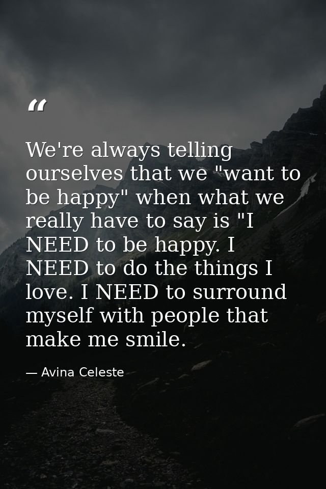 We're always telling ourselves that we "want to be happy" when what we really have to say is "I NEED to be happy. I NEED — Avina Celeste