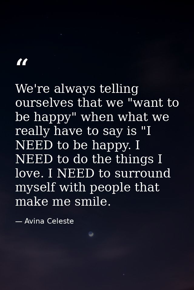 We're always telling ourselves that we "want to be happy" when what we really have to say is "I NEED to be happy. I NEED — Avina Celeste
