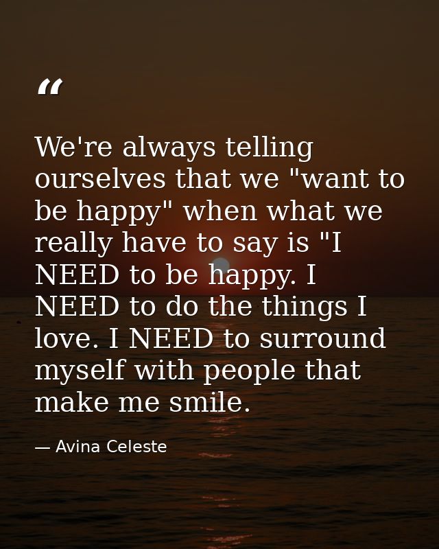 We're always telling ourselves that we "want to be happy" when what we really have to say is "I NEED to be happy. I NEED — Avina Celeste