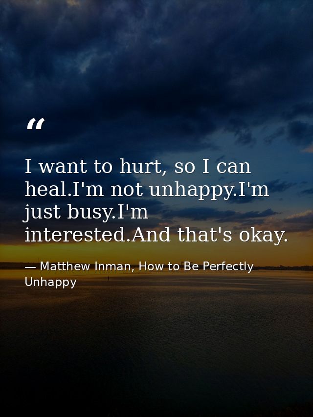 I want to hurt, so I can heal.I'm not unhappy.I'm just busy.I'm interested.And that's okay. — Matthew Inman, How to Be Perfectly Unhappy
