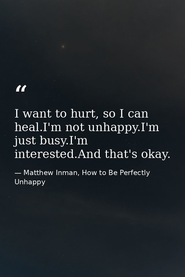 I want to hurt, so I can heal.I'm not unhappy.I'm just busy.I'm interested.And that's okay. — Matthew Inman, How to Be Perfectly Unhappy