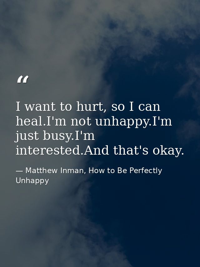 I want to hurt, so I can heal.I'm not unhappy.I'm just busy.I'm interested.And that's okay. — Matthew Inman, How to Be Perfectly Unhappy