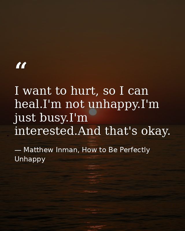 I want to hurt, so I can heal.I'm not unhappy.I'm just busy.I'm interested.And that's okay. — Matthew Inman, How to Be Perfectly Unhappy