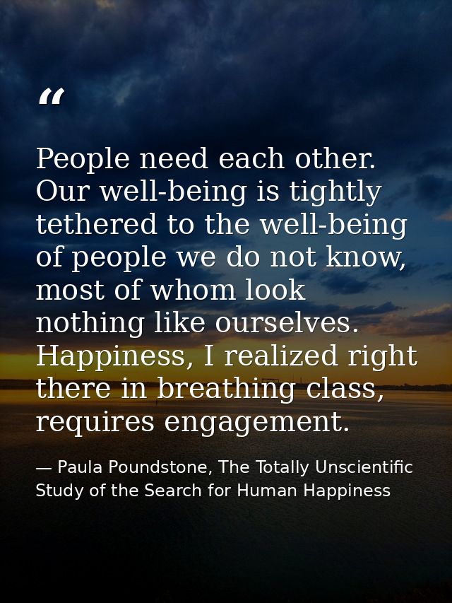 People need each other. Our well-being is tightly tethered to the well-being of people we do not know, most of whom look — Paula Poundstone, The Totally Unscientific Study of the Search for Human Happiness