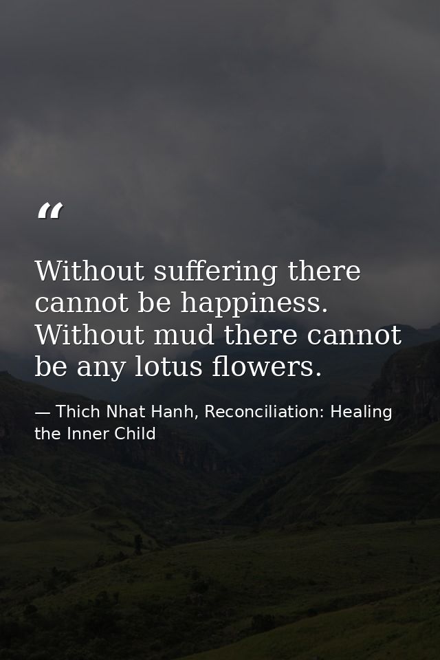 Without suffering there cannot be happiness. Without mud there cannot be any lotus flowers. — Thich Nhat Hanh, Reconciliation: Healing the Inner Child