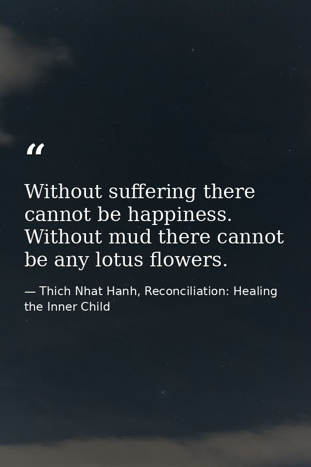 Without suffering there cannot be happiness. Without mud there cannot be any lotus flowers. — Thich Nhat Hanh, Reconciliation: Healing the Inner Child
