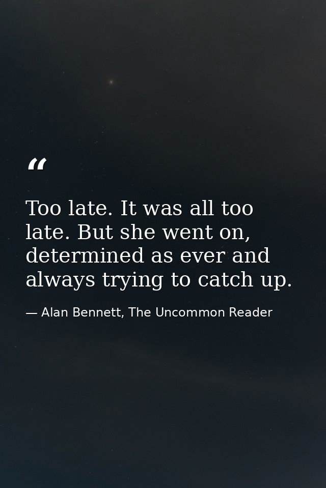 Too late. It was all too late. But she went on, determined as ever and always trying to catch up. — Alan Bennett, The Uncommon Reader