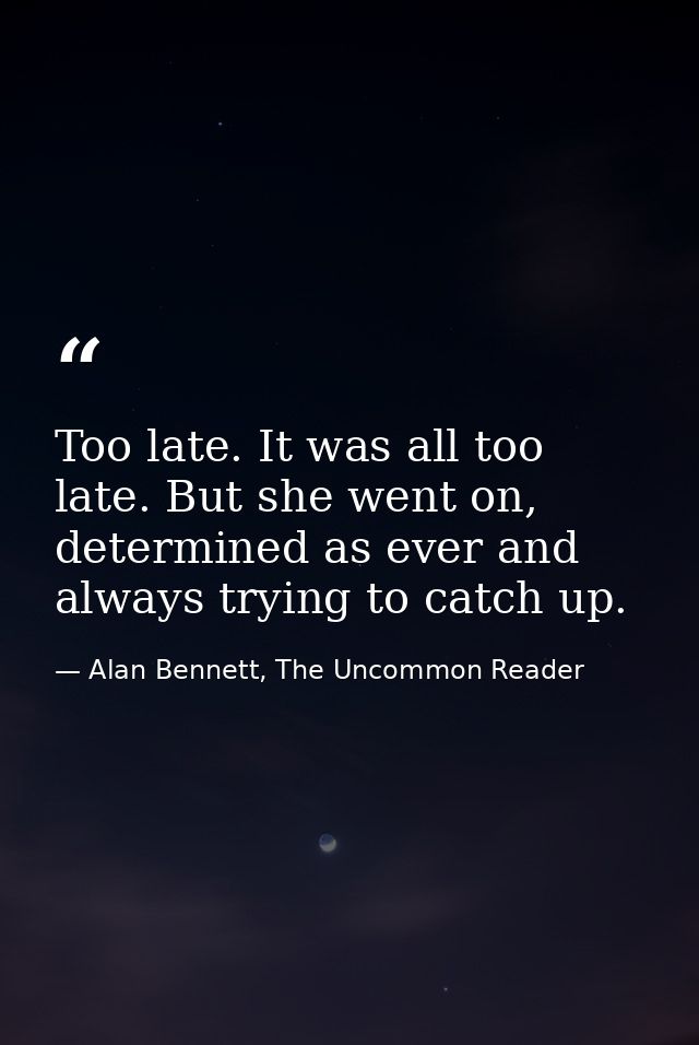 Too late. It was all too late. But she went on, determined as ever and always trying to catch up. — Alan Bennett, The Uncommon Reader