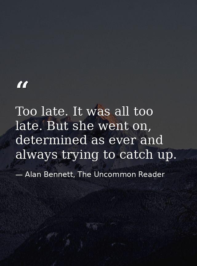 Too late. It was all too late. But she went on, determined as ever and always trying to catch up. — Alan Bennett, The Uncommon Reader