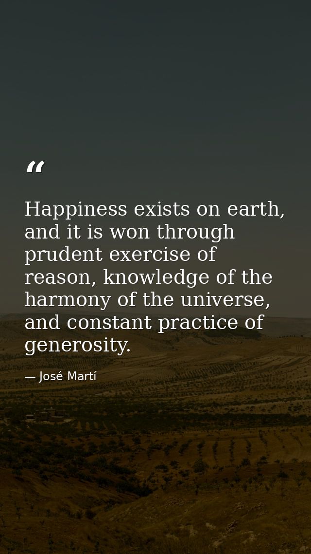 Happiness exists on earth, and it is won through prudent exercise of reason, knowledge of the harmony of the universe, a — José Martí