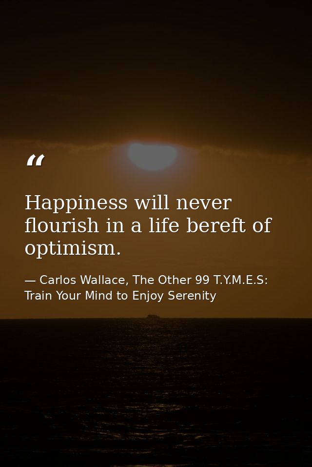 Happiness will never flourish in a life bereft of optimism. — Carlos Wallace, The Other 99 T.Y.M.E.S: Train Your Mind to Enjoy Serenity