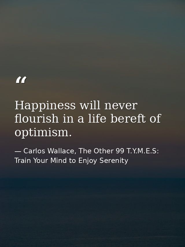 Happiness will never flourish in a life bereft of optimism. — Carlos Wallace, The Other 99 T.Y.M.E.S: Train Your Mind to Enjoy Serenity