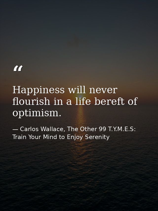 Happiness will never flourish in a life bereft of optimism. — Carlos Wallace, The Other 99 T.Y.M.E.S: Train Your Mind to Enjoy Serenity