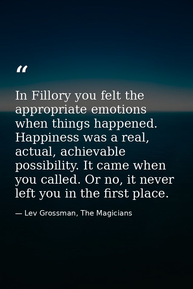 In Fillory you felt the appropriate emotions when things happened. Happiness was a real, actual, achievable possibility. — Lev Grossman, The Magicians