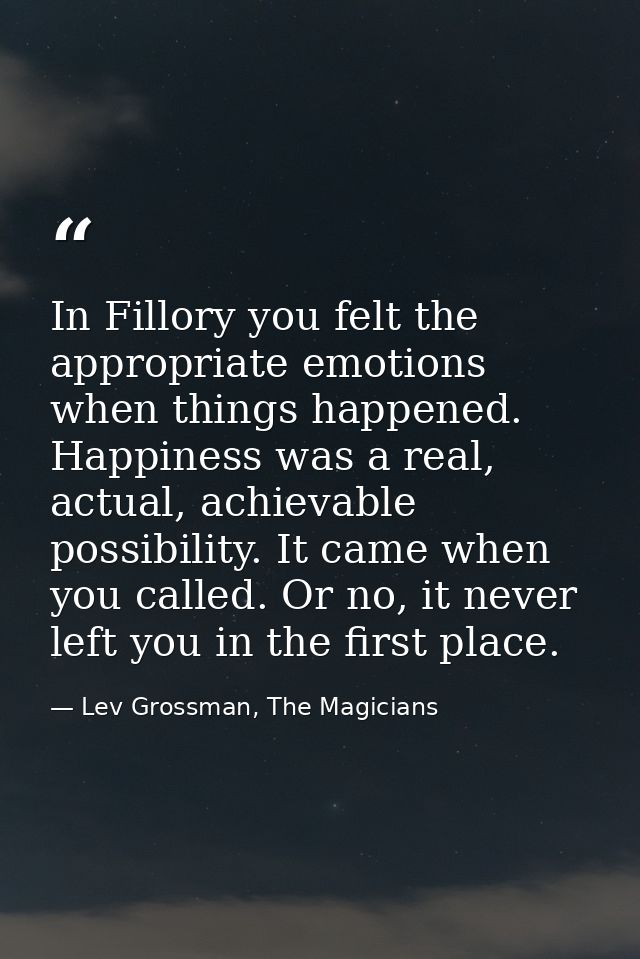In Fillory you felt the appropriate emotions when things happened. Happiness was a real, actual, achievable possibility. — Lev Grossman, The Magicians