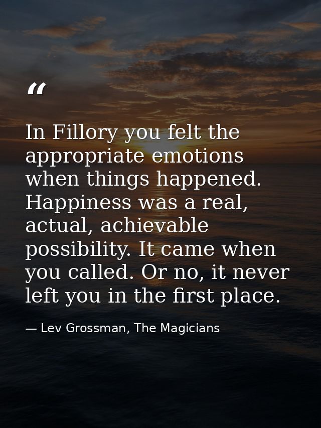 In Fillory you felt the appropriate emotions when things happened. Happiness was a real, actual, achievable possibility. — Lev Grossman, The Magicians