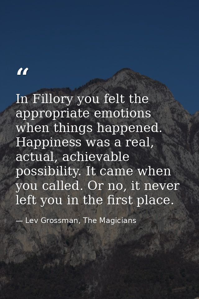 In Fillory you felt the appropriate emotions when things happened. Happiness was a real, actual, achievable possibility. — Lev Grossman, The Magicians