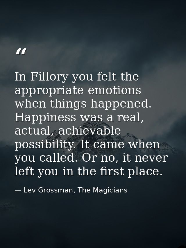 In Fillory you felt the appropriate emotions when things happened. Happiness was a real, actual, achievable possibility. — Lev Grossman, The Magicians