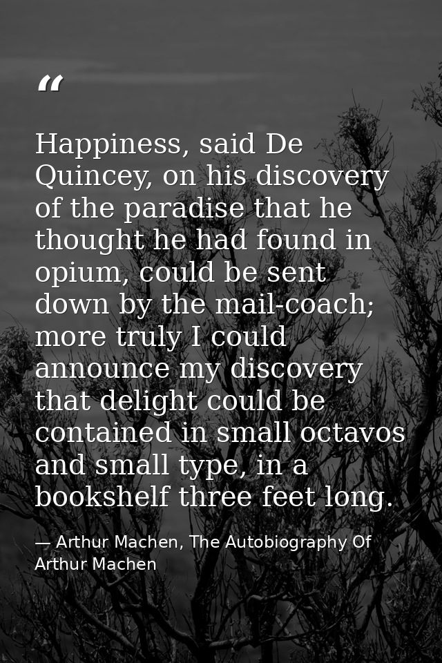 Happiness, said De Quincey, on his discovery of the paradise that he thought he had found in opium, could be sent down b — Arthur Machen, The Autobiography Of Arthur Machen