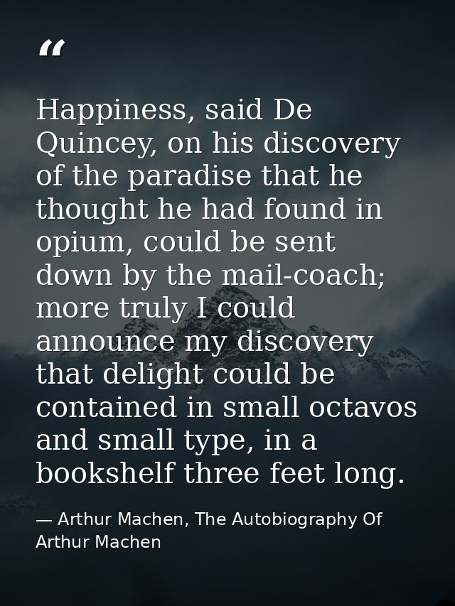 Happiness, said De Quincey, on his discovery of the paradise that he thought he had found in opium, could be sent down b — Arthur Machen, The Autobiography Of Arthur Machen