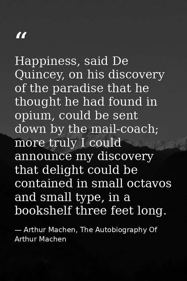 Happiness, said De Quincey, on his discovery of the paradise that he thought he had found in opium, could be sent down b — Arthur Machen, The Autobiography Of Arthur Machen