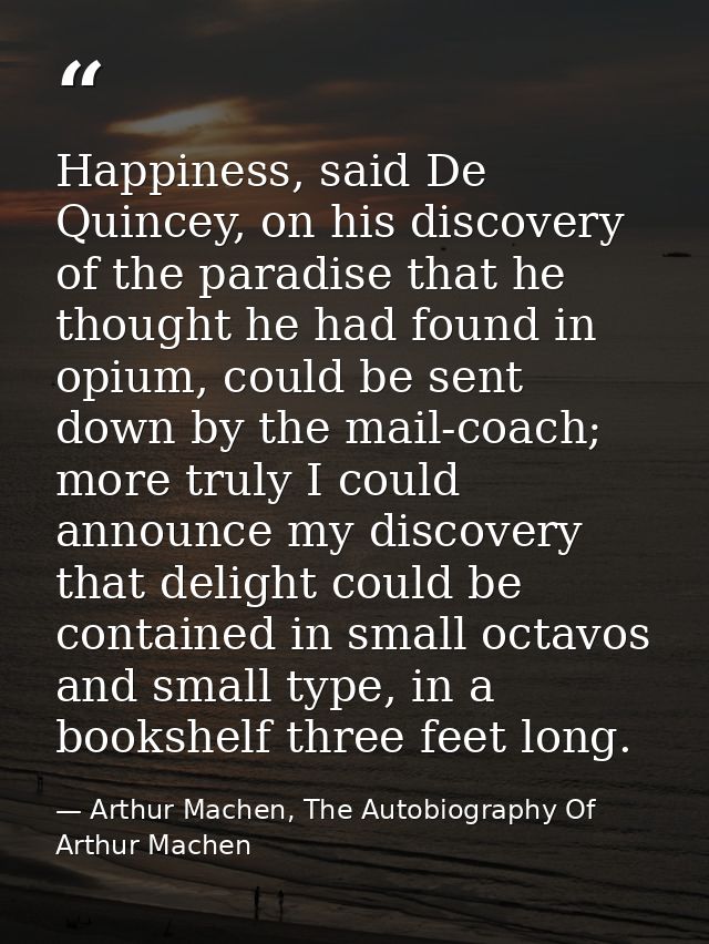 Happiness, said De Quincey, on his discovery of the paradise that he thought he had found in opium, could be sent down b — Arthur Machen, The Autobiography Of Arthur Machen