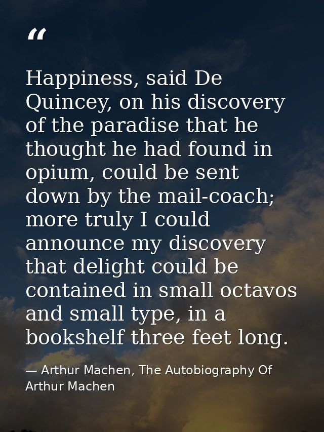 Happiness, said De Quincey, on his discovery of the paradise that he thought he had found in opium, could be sent down b — Arthur Machen, The Autobiography Of Arthur Machen