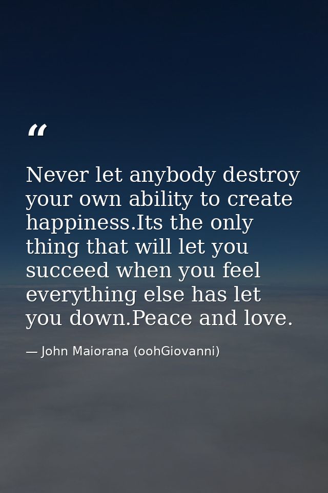Never let anybody destroy your own ability to create happiness.Its the only thing that will let you succeed when you fee — John Maiorana (oohGiovanni)