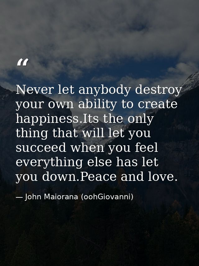 Never let anybody destroy your own ability to create happiness.Its the only thing that will let you succeed when you fee — John Maiorana (oohGiovanni)