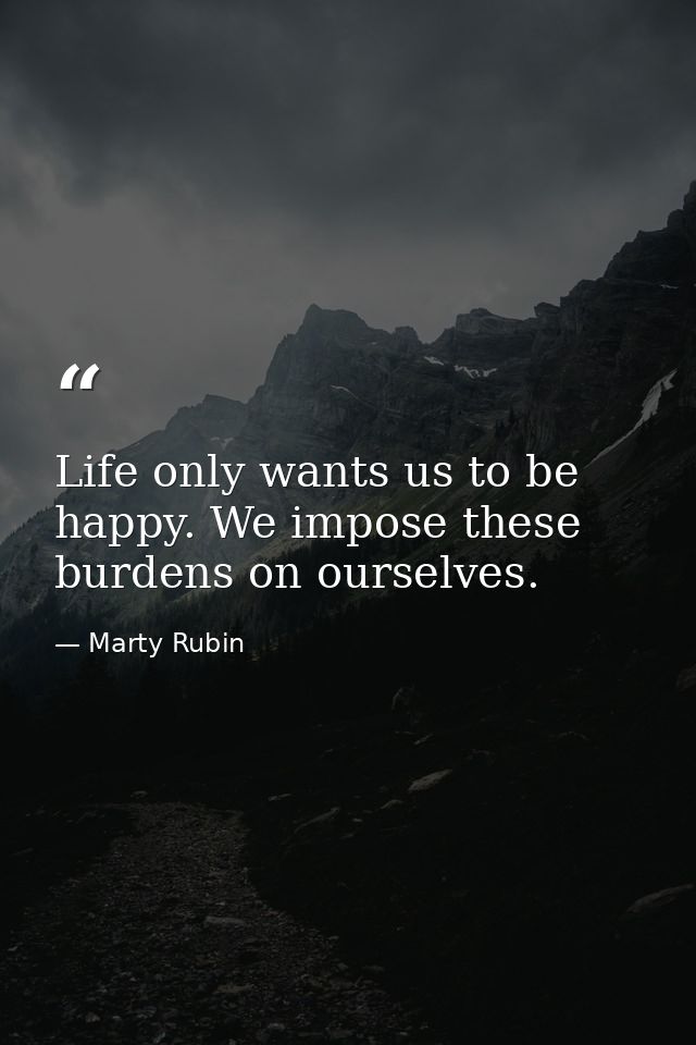 Life only wants us to be happy. We impose these burdens on ourselves. — Marty Rubin