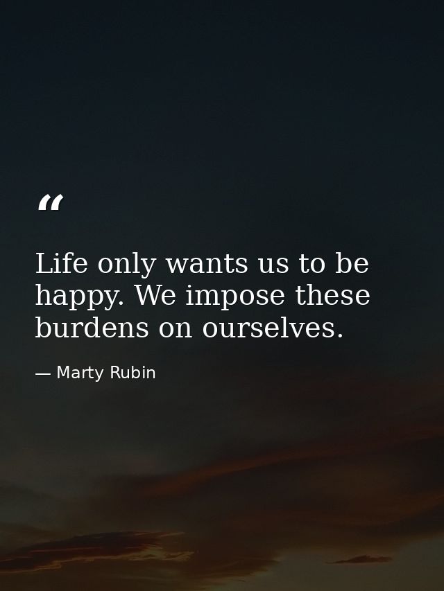 Life only wants us to be happy. We impose these burdens on ourselves. — Marty Rubin