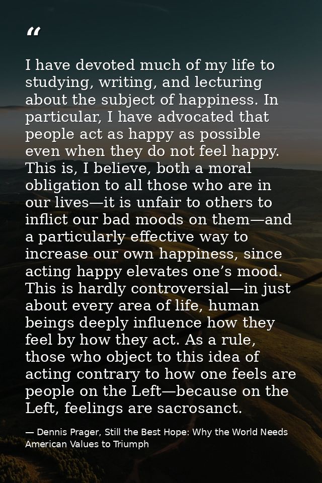 I have devoted much of my life to studying, writing, and lecturing about the subject of happiness. In particular, I have — Dennis Prager, Still the Best Hope: Why the World Needs American Values to Triumph