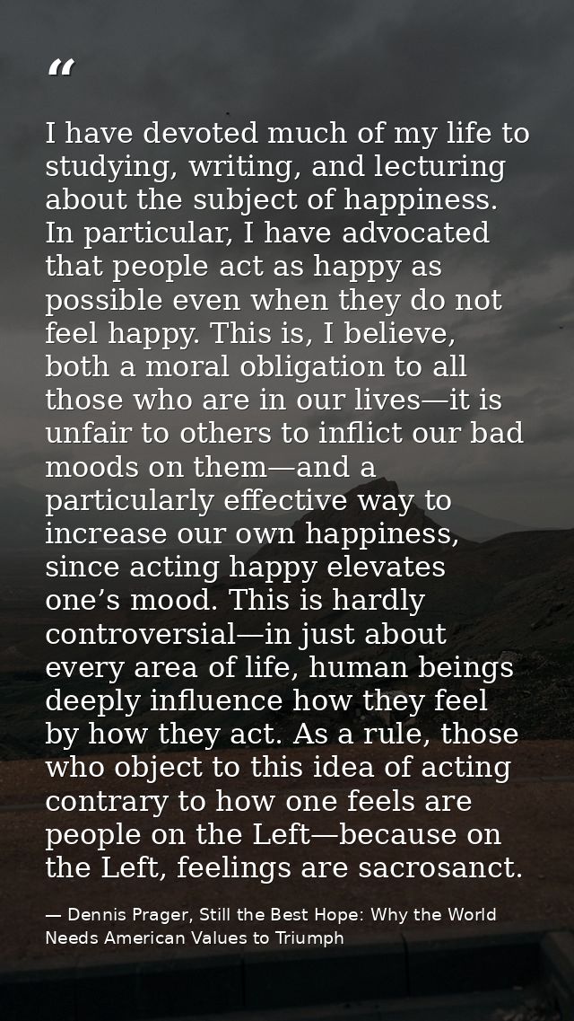 I have devoted much of my life to studying, writing, and lecturing about the subject of happiness. In particular, I have — Dennis Prager, Still the Best Hope: Why the World Needs American Values to Triumph