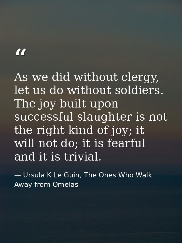 As we did without clergy, let us do without soldiers. The joy built upon successful slaughter is not the right kind of j — Ursula K Le Guin, The Ones Who Walk Away from Omelas