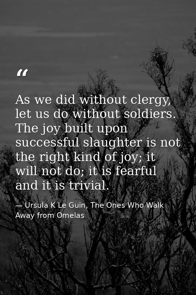 As we did without clergy, let us do without soldiers. The joy built upon successful slaughter is not the right kind of j — Ursula K Le Guin, The Ones Who Walk Away from Omelas