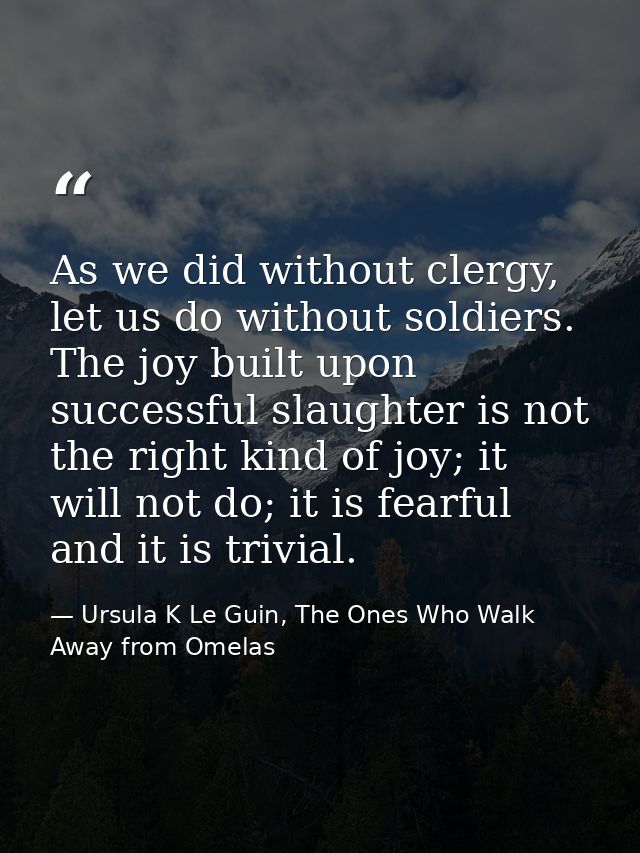 As we did without clergy, let us do without soldiers. The joy built upon successful slaughter is not the right kind of j — Ursula K Le Guin, The Ones Who Walk Away from Omelas