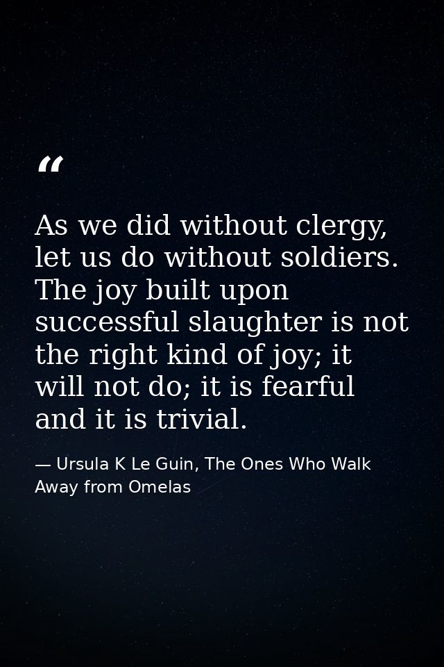 As we did without clergy, let us do without soldiers. The joy built upon successful slaughter is not the right kind of j — Ursula K Le Guin, The Ones Who Walk Away from Omelas