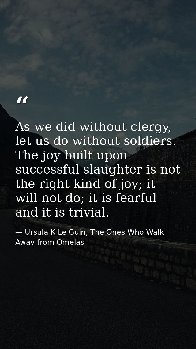 As we did without clergy, let us do without soldiers. The joy built upon successful slaughter is not the right kind of j — Ursula K Le Guin, The Ones Who Walk Away from Omelas