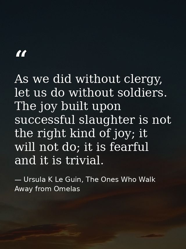 As we did without clergy, let us do without soldiers. The joy built upon successful slaughter is not the right kind of j — Ursula K Le Guin, The Ones Who Walk Away from Omelas
