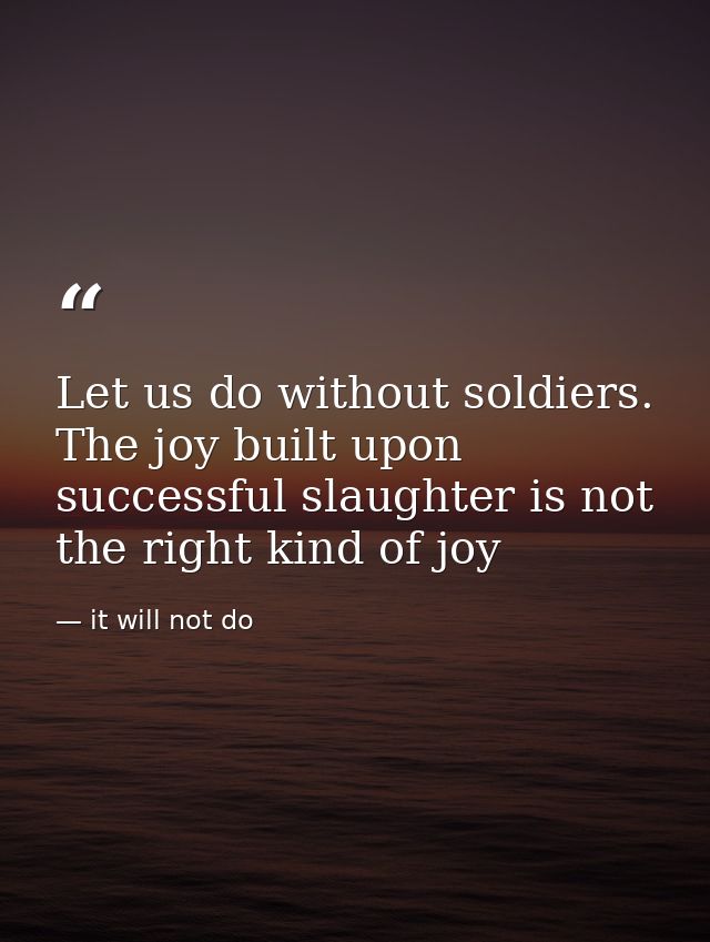 Let us do without soldiers. The joy built upon successful slaughter is not the right kind of joy — it will not do