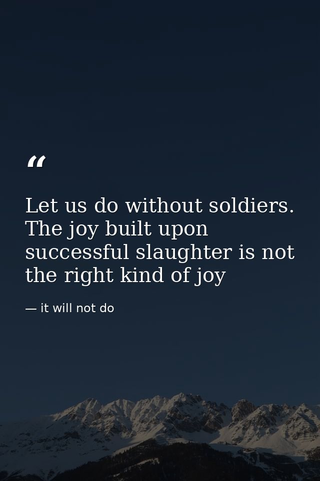 Let us do without soldiers. The joy built upon successful slaughter is not the right kind of joy — it will not do