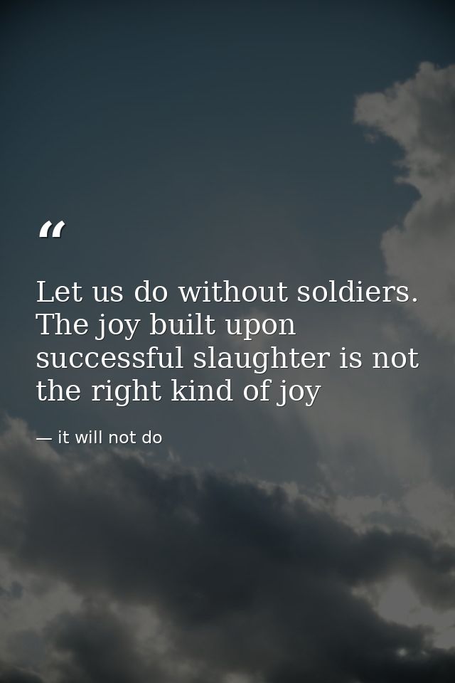 Let us do without soldiers. The joy built upon successful slaughter is not the right kind of joy — it will not do