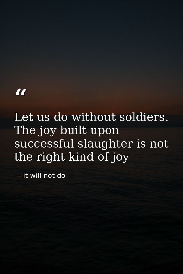 Let us do without soldiers. The joy built upon successful slaughter is not the right kind of joy — it will not do