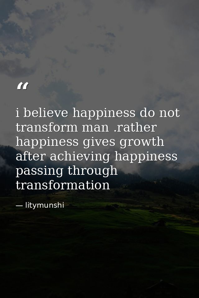i believe happiness do not transform man .rather happiness gives growth after achieving happiness passing through transf — litymunshi