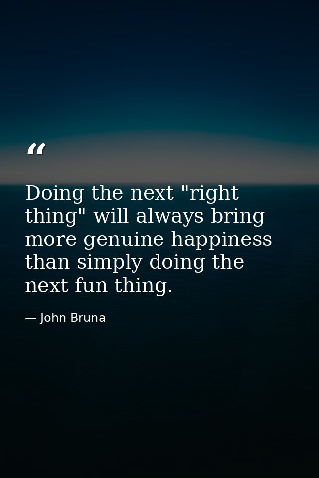 Doing the next "right thing" will always bring more genuine happiness than simply doing the next fun thing. — John Bruna