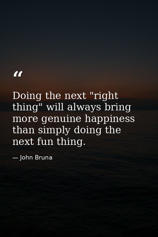 Doing the next "right thing" will always bring more genuine happiness than simply doing the next fun thing. — John Bruna
