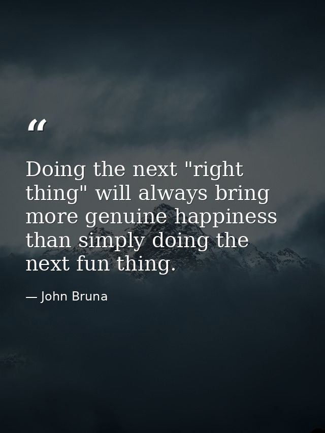 Doing the next "right thing" will always bring more genuine happiness than simply doing the next fun thing. — John Bruna