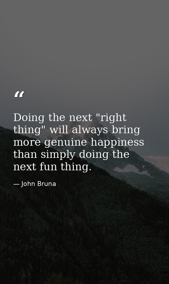 Doing the next "right thing" will always bring more genuine happiness than simply doing the next fun thing. — John Bruna