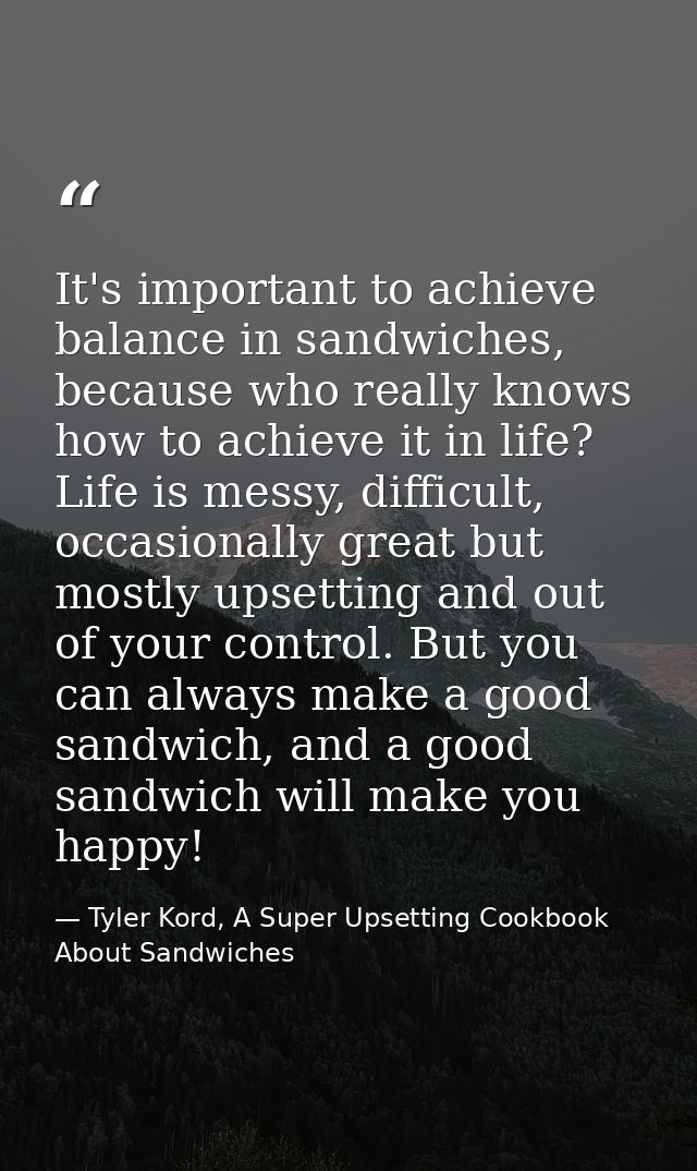 It's important to achieve balance in sandwiches, because who really knows how to achieve it in life? Life is messy, diff — Tyler Kord, A Super Upsetting Cookbook About Sandwiches