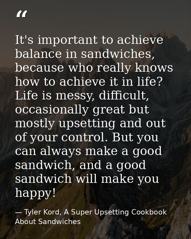 It's important to achieve balance in sandwiches, because who really knows how to achieve it in life? Life is messy, diff — Tyler Kord, A Super Upsetting Cookbook About Sandwiches